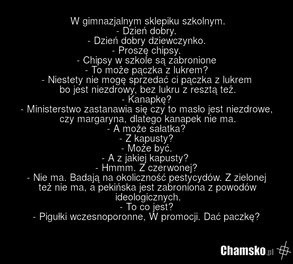 W gimnazjalnym sklepiku szkolnym. - Dzień dobry. - Dzień dobry dziewczynko. - Proszę chipsy. - Chipsy w szkole są zabronione - To może pączka z lukrem? - Niestety nie mogę sprzedać ci pączka z lukrem bo jest niezdrowy, bez lukru z resztą też. - Kanapkę? - Ministerstwo zastanawia się czy to masło je…