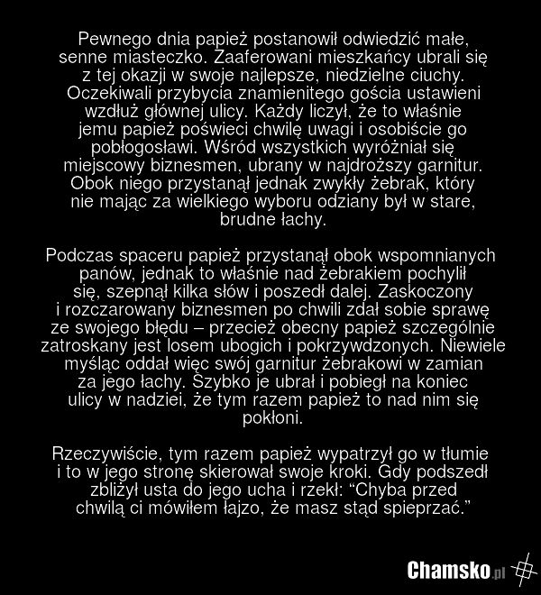 Pewnego dnia papież postanowił odwiedzić małe, senne miasteczko. Zaaferowani mieszkańcy ubrali się z tej okazji w swoje najlepsze, niedzielne ciuchy. Oczekiwali przybycia znamienitego gościa ustawieni wzdłuż głównej ulicy. Każdy liczył, że to właśnie jemu papież poświeci chwilę uwagi i osobiście go…