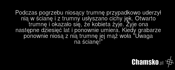 Podczas pogrzebu niosący trumnę przypadkowo uderzył nią w ścianę i z trumny usłyszano cichy jęk. Otwarto trumnę i okazało się, że kobieta żyje. Żyje ona następne dziesięć lat i ponownie umiera. Kiedy grabarze ponownie niosą z nią trumnę jej mąż woła "Uwaga na ścianę!"