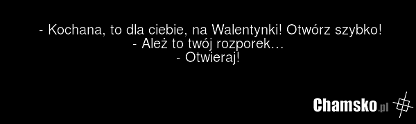 - Kochana, to dla ciebie, na Walentynki! Otwórz szybko! - Ależ to twój rozporek… - Otwieraj!