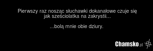 Pierwszy raz nosząc słuchawki dokanałowe czuje się jak sześciolatka na zakrystii... ...bolą mnie obie dziury.