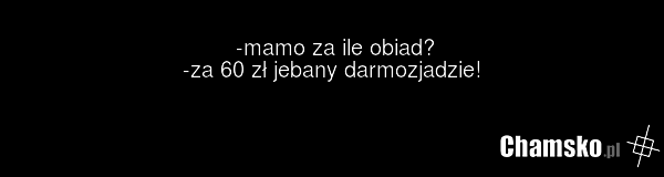 -mamo za ile obiad? -za 60 zł jebany darmozjadzie!