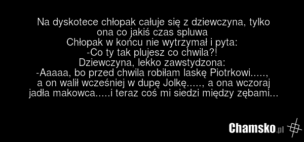 Na dyskotece chłopak całuje się z dziewczyna, tylko ona co jakiś czas spluwa Chłopak w końcu nie wytrzymał i pyta: -Co ty tak plujesz co chwila?! Dziewczyna, lekko zawstydzona: -Aaaaa, bo przed chwila robiłam laskę Piotrkowi....., a on walił wcześniej w dupę Jolkę....., a ona wczoraj jadła makowca.…