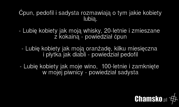 Ćpun, pedofil i sadysta rozmawiają o tym jakie kobiety lubią. - Lubię kobiety jak moją whisky, 20-letnie i zmieszane z kokainą - powiedział ćpun - Lubię kobiety jak moją oranżadę, kilku miesięczna i płytka jak diabli - powiedział pedofil - Lubię kobiety jak moje wino, 100-letnie i zamknięte w mojej…