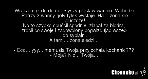 Wraca mąż do domu. Słyszy plusk w wannie. Wchodzi. Patrzy z wanny goły tyłek wystaje. Ha... żona się pluszcze! No to szybko spuścił spodnie, złapał za biodra, zrobił co swoje i zadowolony pogwizdując wszedł do sypialni. A tam.... żona siedzi... - Eee... yyy... mamusia Twoja przyjechała kochanie???…
