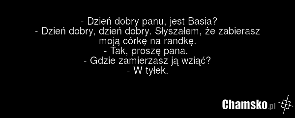 - Dzień dobry panu, jest Basia? - Dzień dobry, dzień dobry. Słyszałem, że zabierasz moją córkę na randkę. - Tak, proszę pana. - Gdzie zamierzasz ją wziąć? - W tyłek.