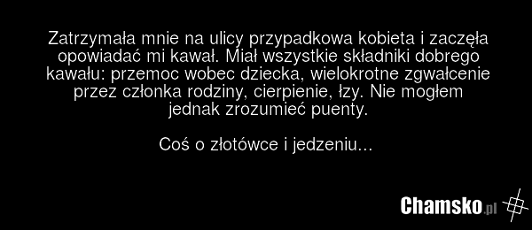 Zatrzymała mnie na ulicy przypadkowa kobieta i zaczęła opowiadać mi kawał. Miał wszystkie składniki dobrego kawału: przemoc wobec dziecka, wielokrotne zgwałcenie przez członka rodziny, cierpienie, łzy. Nie mogłem jednak zrozumieć puenty. Coś o złotówce i jedzeniu...