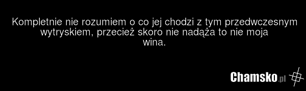 Kompletnie nie rozumiem o co jej chodzi z tym przedwczesnym wytryskiem, przecież skoro nie nadąża to nie moja wina.