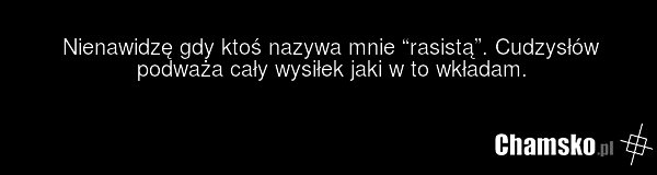 Nienawidzę gdy ktoś nazywa mnie “rasistą”. Cudzysłów podważa cały wysiłek jaki w to wkładam.
