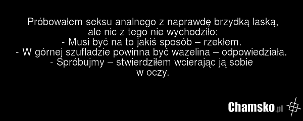 Próbowałem seksu analnego z naprawdę brzydką laską, ale nic z tego nie wychodziło: - Musi być na to jakiś sposób – rzekłem. - W górnej szufladzie powinna być wazelina – odpowiedziała. - Spróbujmy – stwierdziłem wcierając ją sobie w oczy.