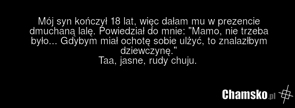 Mój syn kończył 18 lat, więc dałam mu w prezencie dmuchaną lalę. Powiedział do mnie: "Mamo, nie trzeba było... Gdybym miał ochotę sobie ulżyć, to znalazłbym dziewczynę." Taa, jasne, rudy chuju.
