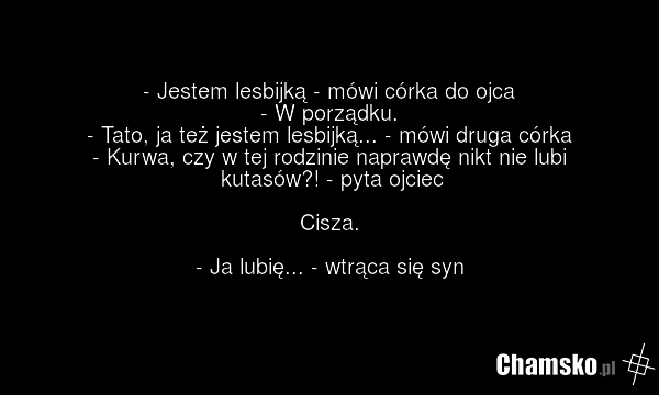 - Jestem lesbijką - mówi córka do ojca - W porządku. - Tato, ja też jestem lesbijką... - mówi druga córka - Kurwa, czy w tej rodzinie naprawdę nikt nie lubi kutasów?! - pyta ojciec Cisza. - Ja lubię... - wtrąca się syn