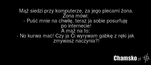 Mąż siedzi przy komputerze, za jego plecami żona. Żona mówi: - Puść mnie na chwilę, teraz ja sobie posurfuję po internecie! A mąż na to: - No kurwa mać! Czy ja Ci wyrywam gabkę z ręki jak zmywasz naczynia?!