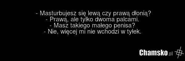 - Masturbujesz się lewą czy prawą dłonią? - Prawą, ale tylko dwoma palcami. - Masz takiego małego penisa? - Nie, więcej mi nie wchodzi w tyłek.