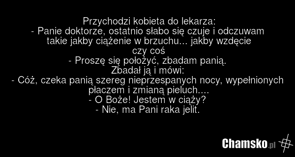 Przychodzi kobieta do lekarza: - Panie doktorze, ostatnio słabo się czuje i odczuwam takie jakby ciążenie w brzuchu... jakby wzdęcie czy coś - Proszę się położyć, zbadam panią. Zbadał ją i mówi: - Cóż, czeka panią szereg nieprzespanych nocy, wypełnionych płaczem i zmianą pieluch.... - O Boże! Jeste…