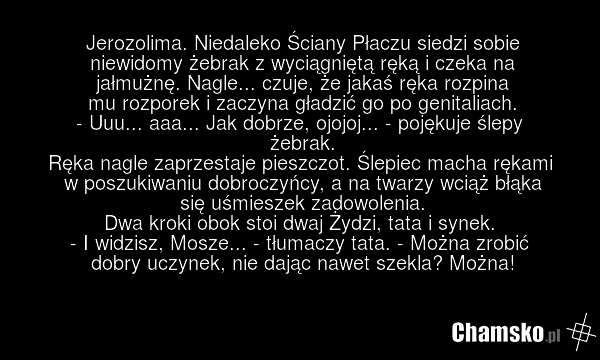 Jerozolima. Niedaleko Ściany Płaczu siedzi sobie niewidomy żebrak z wyciągniętą ręką i czeka na jałmużnę. Nagle... czuje, że jakaś ręka rozpina mu rozporek i zaczyna gładzić go po genitaliach. - Uuu... aaa... Jak dobrze, ojojoj... - pojękuje ślepy żebrak. Ręka nagle zaprzestaje pieszczot. Ślepiec m…