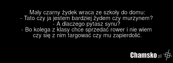 Mały czarny żydek wraca ze szkoły do domu: - Tato czy ja jestem bardziej żydem czy murzynem? - A dlaczego pytasz synu? - Bo kolega z klasy chce sprzedać rower i nie wiem czy się z nim targować czy mu zapierdolić.
