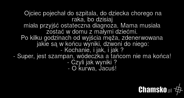 Ojciec pojechał do szpitala, do dziecka chorego na raka, bo dzisiaj miała przyjść ostateczna diagnoza. Mama musiała zostać w domu z małymi dziećmi. Po kilku godzinach od wyjścia męża, zdenerwowana jakie są w końcu wyniki, dzwoni do niego: - Kochanie, i jak, i jak ? - Super, jest szampan, wódeczka a…