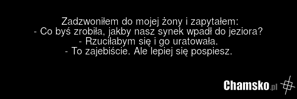 Zadzwoniłem do mojej żony i zapytałem: - Co byś zrobiła, jakby nasz synek wpadł do jeziora? - Rzuciłabym się i go uratowała. - To zajebiście. Ale lepiej się pospiesz.