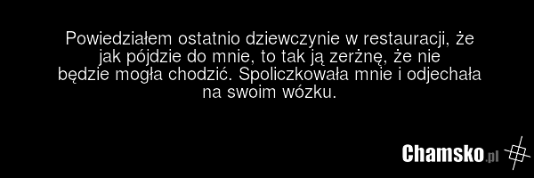 Powiedziałem ostatnio dziewczynie w restauracji, że jak pójdzie do mnie, to tak ją zerżnę, że nie będzie mogła chodzić. Spoliczkowała mnie i odjechała na swoim wózku.