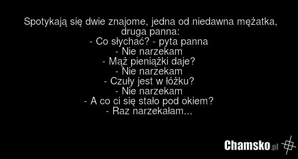 Spotykają się dwie znajome, jedna od niedawna mężatka, druga panna: - Co słychać? - pyta panna - Nie narzekam - Mąż pieniążki daje? - Nie narzekam - Czuły jest w łóżku? - Nie narzekam - A co ci się stało pod okiem? - Raz narzekałam...