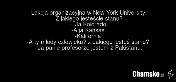 Lekcja organizacyjna w New York University: -Z jakiego jesteście stanu? - Ja Kolorado -A ja Kansas -Kalifornia -A ty młody człowieku? z Jakiego jesteś stanu? - Ja panie profesorze jestem z Pakistanu.