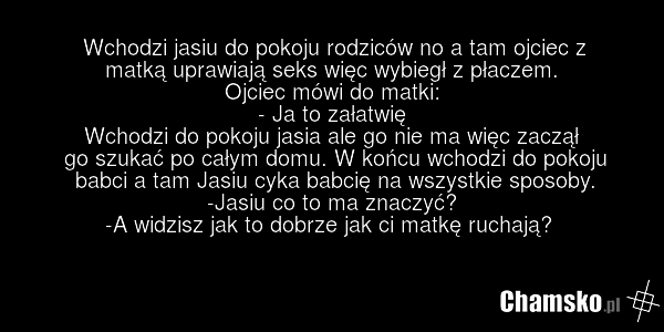Wchodzi jasiu do pokoju rodziców no a tam ojciec z matką uprawiają seks więc wybiegł z płaczem. Ojciec mówi do matki: - Ja to załatwię Wchodzi do pokoju jasia ale go nie ma więc zaczął go szukać po całym domu. W końcu wchodzi do pokoju babci a tam Jasiu cyka babcię na wszystkie sposoby. -Jasiu co t…