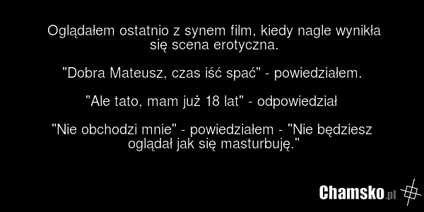 Oglądałem ostatnio z synem film, kiedy nagle wynikła się scena erotyczna. "Dobra Mateusz, czas iść spać" - powiedziałem. "Ale tato, mam już 18 lat" - odpowiedział "Nie obchodzi mnie" - powiedziałem - "Nie będziesz oglądał jak się masturbuję."