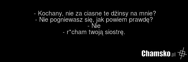 - Kochany, nie za ciasne te dżinsy na mnie? - Nie pogniewasz się, jak powiem prawdę? - Nie - r*cham twoją siostrę.