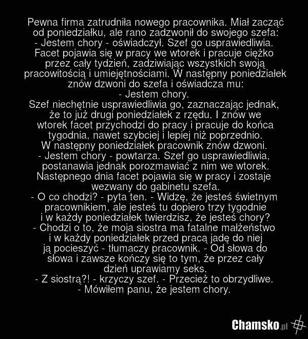 Pewna firma zatrudniła nowego pracownika. Miał zacząć od poniedziałku, ale rano zadzwonił do swojego szefa: - Jestem chory - oświadczył. Szef go usprawiedliwia. Facet pojawia się w pracy we wtorek i pracuje ciężko przez cały tydzień, zadziwiając wszystkich swoją pracowitością i umiejętnościami. W n…