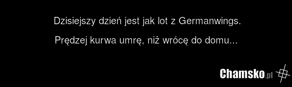 Dzisiejszy dzień jest jak lot z Germanwings. Prędzej kurwa umrę, niż wrócę do domu...