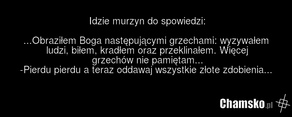 Idzie murzyn do spowiedzi: ...Obraziłem Boga następującymi grzechami: wyzywałem ludzi, biłem, kradłem oraz przeklinałem. Więcej grzechów nie pamiętam... -Pierdu pierdu a teraz oddawaj wszystkie złote zdobienia...