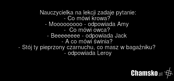 Nauczycielka na lekcji zadaje pytanie: - Co mówi krowa? - Mooooooooo - odpowiada Amy - Co mówi owca? - Beeeeeeee - odpowiada Jack - A co mówi świnia? - Stój ty pieprzony czarnuchu, co masz w bagażniku? - odpowiada Leroy