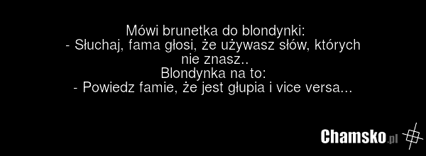 Mówi brunetka do blondynki: - Słuchaj, fama głosi, że używasz słów, których nie znasz.. Blondynka na to: - Powiedz famie, że jest głupia i vice versa...