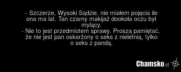 - Szczerze, Wysoki Sądzie, nie miałem pojęcia ile ona ma lat. Tan czarny makijaż dookoła oczu był mylący. - Nie to jest przedmiotem sprawy. Proszą pamiętać, że nie jest pan oskarżony o seks z nieletnią, tylko o seks z pandą.