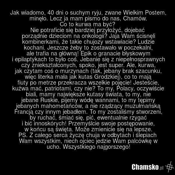 Jak wiadomo, 40 dni o suchym ryju, zwane Wielkim Postem, minęło. Lecz ja mam pismo do nas, Chamów. Co to kurwa ma być? Nie potraficie się bardziej przyłożyć, dojebać porządnie dzieciom na onkologii? Jaja Wam ścisnęli kombinerkami, że takie chujozy wstawiacie? Ludzie kochani. Jeszcze żeby to zostawa…