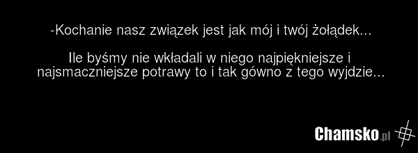 -Kochanie nasz związek jest jak mój i twój żołądek... Ile byśmy nie wkładali w niego najpiękniejsze i najsmaczniejsze potrawy to i tak gówno z tego wyjdzie...