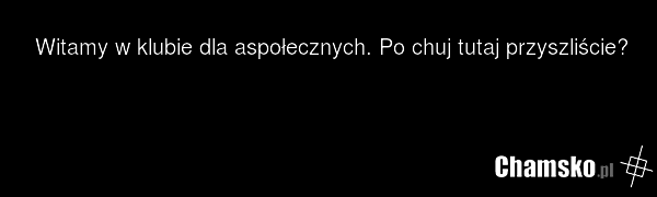 Witamy w klubie dla aspołecznych. Po chuj tutaj przyszliście?