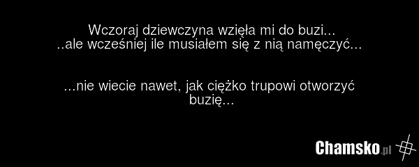 Wczoraj dziewczyna wzięła mi do buzi... ..ale wcześniej ile musiałem się z nią namęczyć... ...nie wiecie nawet, jak ciężko trupowi otworzyć buzię...