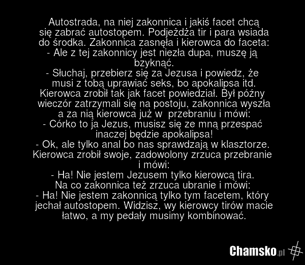 Autostrada, na niej zakonnica i jakiś facet chcą się zabrać autostopem. Podjeżdża tir i para wsiada do środka. Zakonnica zasnęła i kierowca do faceta: - Ale z tej zakonnicy jest niezła dupa, muszę ją bzyknąć. - Słuchaj, przebierz się za Jezusa i powiedz, że musi z tobą uprawiać seks, bo apokalipsa…