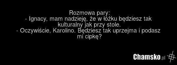 Rozmowa pary: - Ignacy, mam nadzieję, że w łóżku będziesz tak kulturalny jak przy stole. - Oczywiście, Karolino. Będziesz tak uprzejma i podasz mi cipkę?