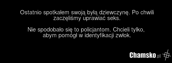 Ostatnio spotkałem swoją byłą dziewczynę. Po chwili zaczęliśmy uprawiać seks. Nie spodobało się to policjantom. Chcieli tylko, abym pomógł w identyfikacji zwłok.