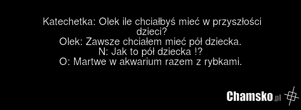 Katechetka: Olek ile chciałbyś mieć w przyszłości dzieci? Olek: Zawsze chciałem mieć pół dziecka. N: Jak to pół dziecka !? O: Martwe w akwarium razem z rybkami.