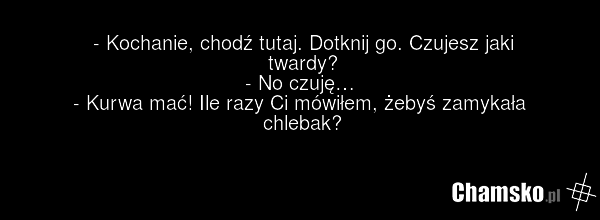 - Kochanie, chodź tutaj. Dotknij go. Czujesz jaki twardy? - No czuję… - Kurwa mać! Ile razy Ci mówiłem, żebyś zamykała chlebak?