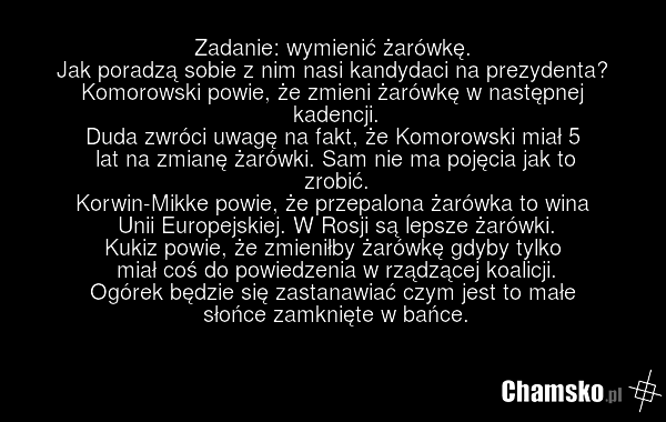 Zadanie: wymienić żarówkę. Jak poradzą sobie z nim nasi kandydaci na prezydenta? Komorowski powie, że zmieni żarówkę w następnej kadencji. Duda zwróci uwagę na fakt, że Komorowski miał 5 lat na zmianę żarówki. Sam nie ma pojęcia jak to zrobić. Korwin-Mikke powie, że przepalona żarówka to wina Unii…