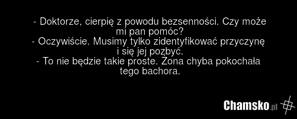 - Doktorze, cierpię z powodu bezsenności. Czy może mi pan pomóc? - Oczywiście. Musimy tylko zidentyfikować przyczynę i się jej pozbyć. - To nie będzie takie proste. Żona chyba pokochała tego bachora.