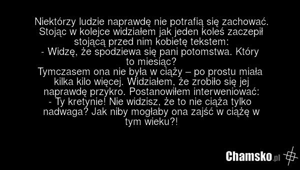 Niektórzy ludzie naprawdę nie potrafią się zachować. Stojąc w kolejce widziałem jak jeden koleś zaczepił stojącą przed nim kobietę tekstem: - Widzę, że spodziewa się pani potomstwa. Który to miesiąc? Tymczasem ona nie była w ciąży – po prostu miała kilka kilo więcej. Widziałem, że zrobiło się jej n…