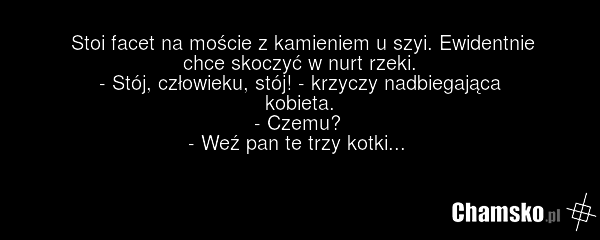 Stoi facet na moście z kamieniem u szyi. Ewidentnie chce skoczyć w nurt rzeki. - Stój, człowieku, stój! - krzyczy nadbiegająca kobieta. - Czemu? - Weź pan te trzy kotki...