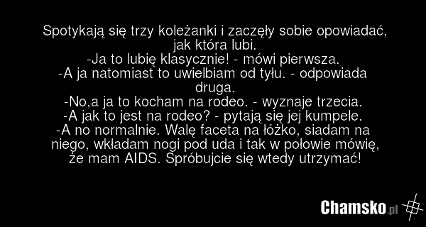 Spotykają się trzy koleżanki i zaczęły sobie opowiadać, jak która lubi. -Ja to lubię klasycznie! - mówi pierwsza. -A ja natomiast to uwielbiam od tyłu. - odpowiada druga. -No,a ja to kocham na rodeo. - wyznaje trzecia. -A jak to jest na rodeo? - pytają się jej kumpele. -A no normalnie. Walę faceta…