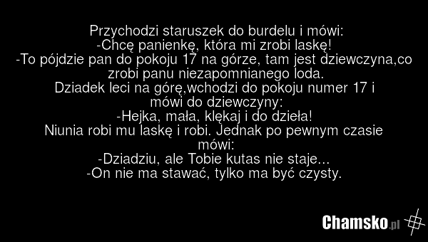 Przychodzi staruszek do burdelu i mówi: -Chcę panienkę, która mi zrobi laskę! -To pójdzie pan do pokoju 17 na górze, tam jest dziewczyna,co zrobi panu niezapomnianego loda. Dziadek leci na górę,wchodzi do pokoju numer 17 i mówi do dziewczyny: -Hejka, mała, klękaj i do dzieła! Niunia robi mu laskę i…